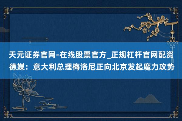 天元证券官网-在线股票官方_正规杠杆官网配资 德媒：意大利总理梅洛尼正向北京发起魔力攻势