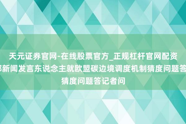天元证券官网-在线股票官方_正规杠杆官网配资 商务部新闻发言东说念主就欧盟碳边境调度机制猜度问题答记者问