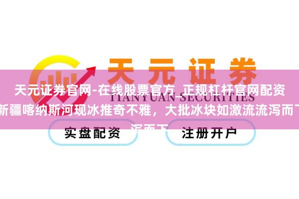 天元证券官网-在线股票官方_正规杠杆官网配资 新疆喀纳斯河现冰推奇不雅，大批冰块如激流流泻而下