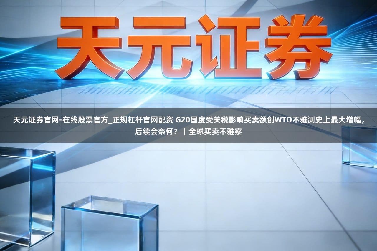 天元证券官网-在线股票官方_正规杠杆官网配资 G20国度受关税影响买卖额创WTO不雅测史上最大增幅，后续会奈何？｜全球买卖不雅察