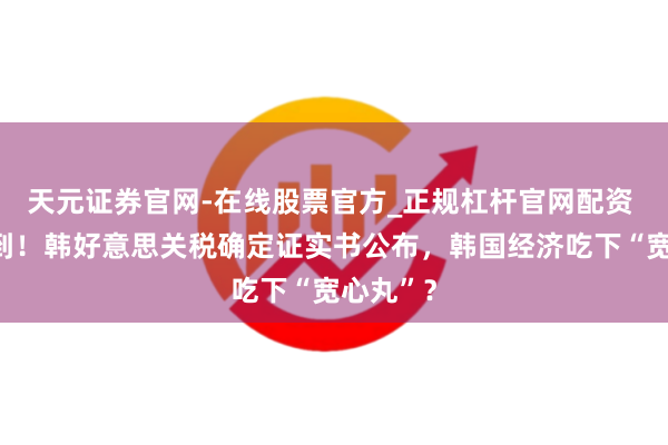 天元证券官网-在线股票官方_正规杠杆官网配资 虽迟但到！韩好意思关税确定证实书公布，韩国经济吃下“宽心丸”？