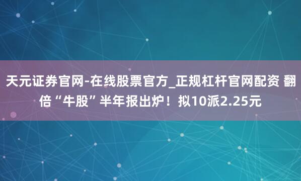 天元证券官网-在线股票官方_正规杠杆官网配资 翻倍“牛股”半年报出炉！拟10派2.25元