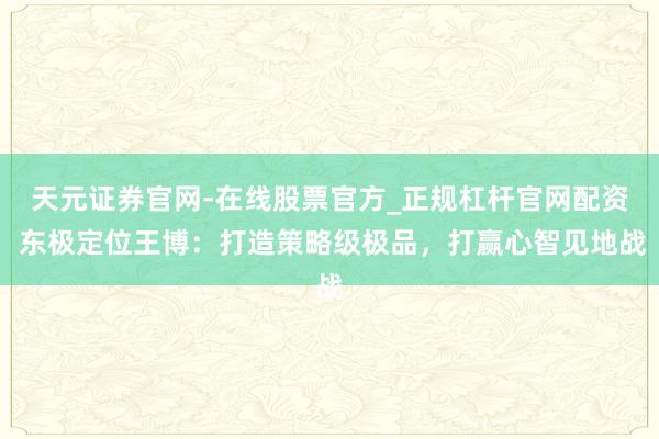 天元证券官网-在线股票官方_正规杠杆官网配资 东极定位王博：打造策略级极品，打赢心智见地战