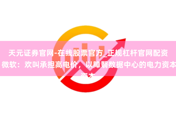 天元证券官网-在线股票官方_正规杠杆官网配资 微软：欢叫承担高电价，以障翳数据中心的电力资本