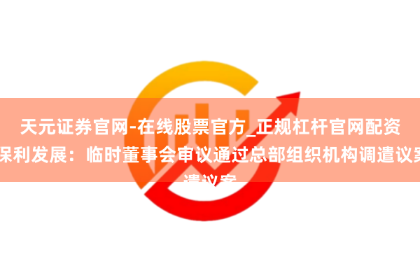 天元证券官网-在线股票官方_正规杠杆官网配资 保利发展：临时董事会审议通过总部组织机构调遣议案