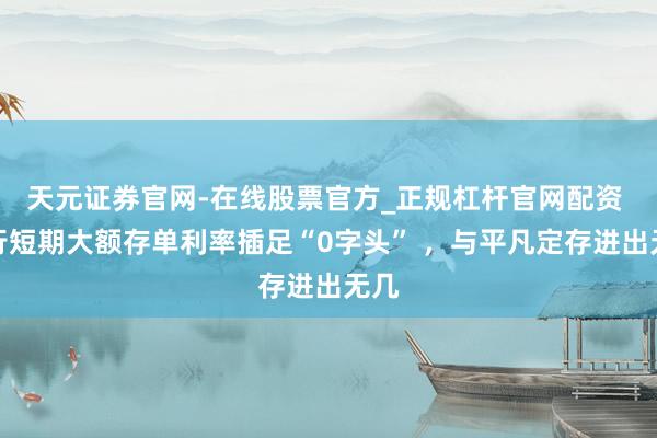 天元证券官网-在线股票官方_正规杠杆官网配资 银行短期大额存单利率插足“0字头” ，与平凡定存进出无几