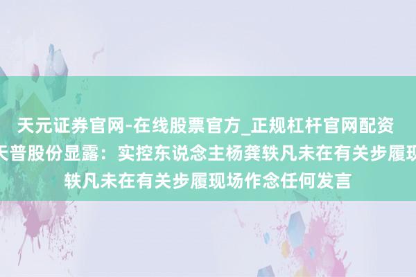 天元证券官网-在线股票官方_正规杠杆官网配资 16倍“大牛股”天普股份显露：实控东说念主杨龚轶凡未在有关步履现场作念任何发言