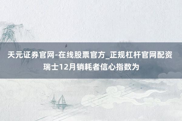 天元证券官网-在线股票官方_正规杠杆官网配资 瑞士12月销耗者信心指数为
