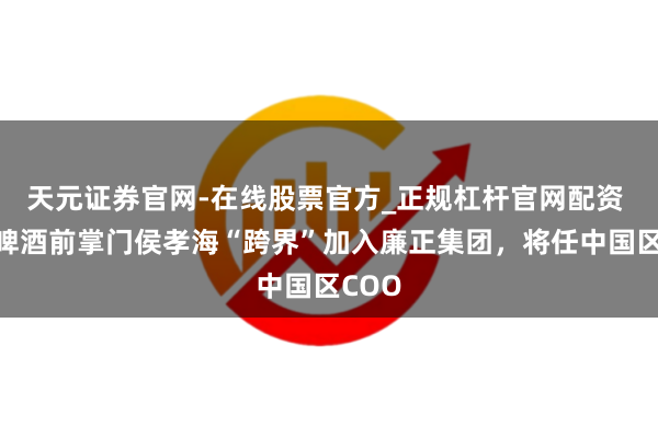 天元证券官网-在线股票官方_正规杠杆官网配资 华润啤酒前掌门侯孝海“跨界”加入廉正集团，将任中国区COO