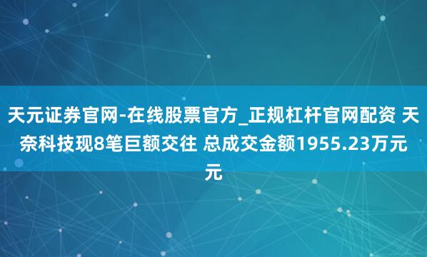 天元证券官网-在线股票官方_正规杠杆官网配资 天奈科技现8笔巨额交往 总成交金额1955.23万元