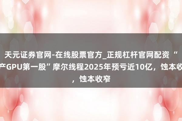 天元证券官网-在线股票官方_正规杠杆官网配资 “国产GPU第一股”摩尔线程2025年预亏近10亿，蚀本收窄