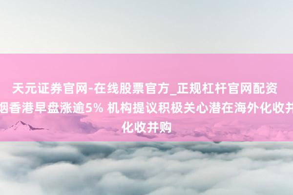 天元证券官网-在线股票官方_正规杠杆官网配资 中烟香港早盘涨逾5% 机构提议积极关心潜在海外化收并购