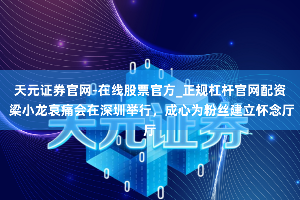 天元证券官网-在线股票官方_正规杠杆官网配资 梁小龙哀痛会在深圳举行，成心为粉丝建立怀念厅