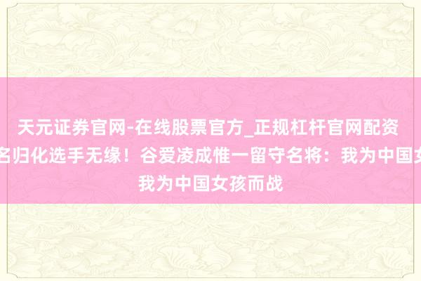 天元证券官网-在线股票官方_正规杠杆官网配资 上届30名归化选手无缘！谷爱凌成惟一留守名将：我为中国女孩而战