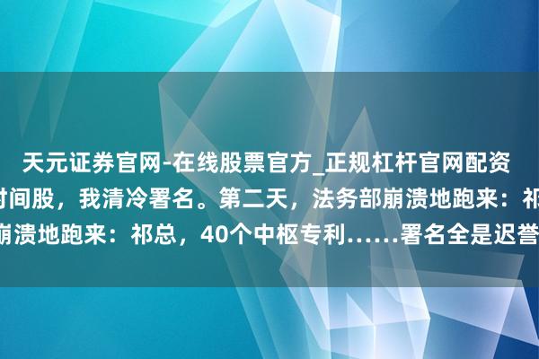 天元证券官网-在线股票官方_正规杠杆官网配资 董事会逼我交出35%的时间股，我清冷署名。第二天，法务部崩溃地跑来：祁总，40个中枢专利……署名全是迟誉个东说念主！