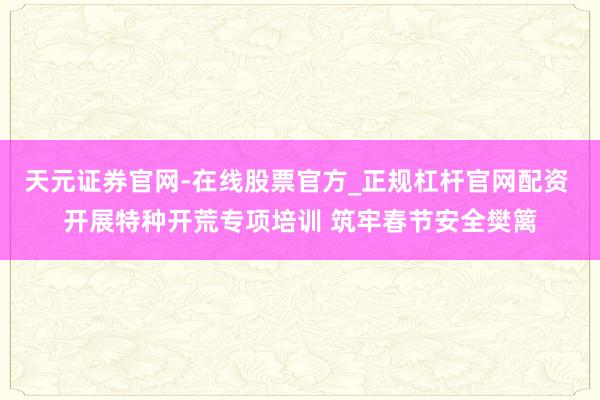天元证券官网-在线股票官方_正规杠杆官网配资 开展特种开荒专项培训 筑牢春节安全樊篱