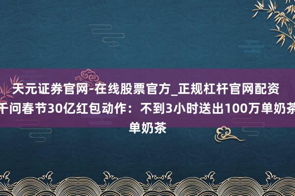 天元证券官网-在线股票官方_正规杠杆官网配资 千问春节30亿红包动作：不到3小时送出100万单奶茶