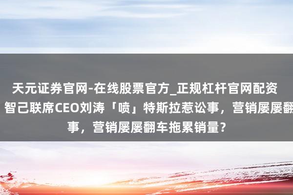 天元证券官网-在线股票官方_正规杠杆官网配资 赔钱又谈歉！智己联席CEO刘涛「喷」特斯拉惹讼事，营销屡屡翻车拖累销量？