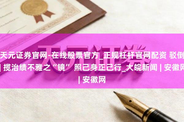 天元证券官网-在线股票官方_正规杠杆官网配资 驳倒 | 揽治绩不雅之“镜” 照己身正己行_大皖新闻 | 安徽网