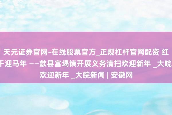 天元证券官网-在线股票官方_正规杠杆官网配资 红甲映街巷 实干迎马年 ——歙县富堨镇开展义务清扫欢迎新年 _大皖新闻 | 安徽网
