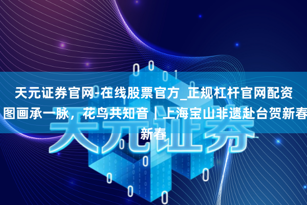 天元证券官网-在线股票官方_正规杠杆官网配资 图画承一脉，花鸟共知音｜上海宝山非遗赴台贺新春