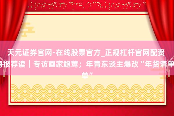 天元证券官网-在线股票官方_正规杠杆官网配资 海报荐读｜专访画家鲍莺；年青东谈主爆改“年货清单”