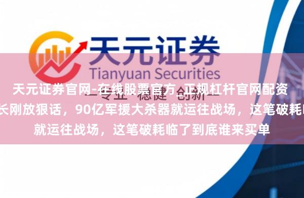 天元证券官网-在线股票官方_正规杠杆官网配资 2026年，德国际长刚放狠话，90亿军援大杀器就运往战场，这笔破耗临了到底谁来买单