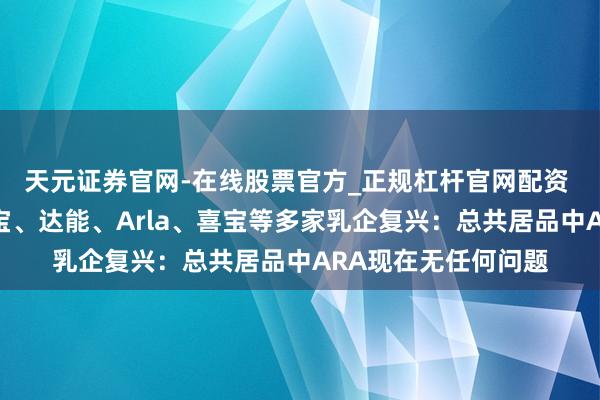 天元证券官网-在线股票官方_正规杠杆官网配资 飞鹤、蒙牛、君乐宝、达能、Arla、喜宝等多家乳企复兴：总共居品中ARA现在无任何问题