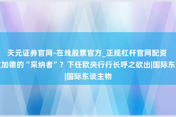 天元证券官网-在线股票官方_正规杠杆官网配资 谁是拉加德的“采纳者”？下任欧央行行长呼之欲出|国际东谈主物