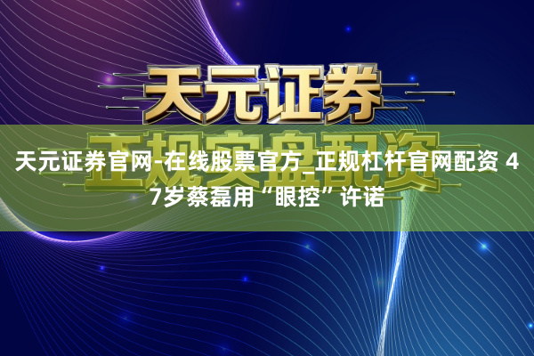 天元证券官网-在线股票官方_正规杠杆官网配资 47岁蔡磊用“眼控”许诺