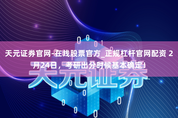 天元证券官网-在线股票官方_正规杠杆官网配资 2月24日，考研出分时候基本确定！