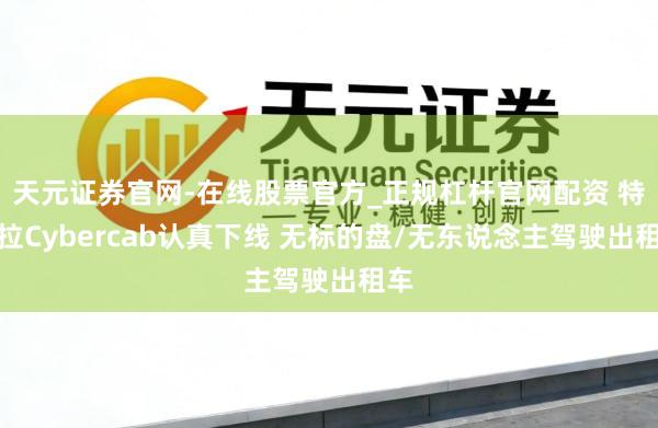 天元证券官网-在线股票官方_正规杠杆官网配资 特斯拉Cybercab认真下线 无标的盘/无东说念主驾驶出租车